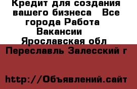 Кредит для создания вашего бизнеса - Все города Работа » Вакансии   . Ярославская обл.,Переславль-Залесский г.